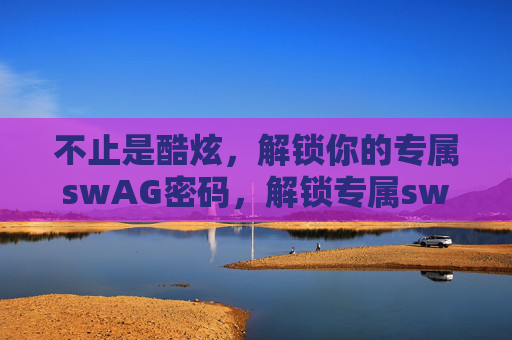 不止是酷炫,解锁你的专属swAG密码,解锁专属swAG密码,不止酷炫的你 不止是酷炫,解锁你的专属swAG密码,解锁专属swAG密码,不止酷炫的你