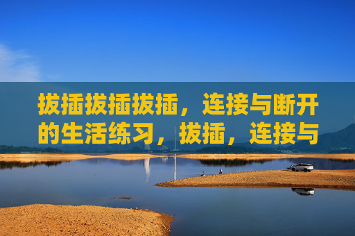 拔插拔插拔插,连接与断开的生活练习,拔插,连接与断开的生活练习 拔插拔插拔插,连接与断开的生活练习,拔插,连接与断开的生活练习