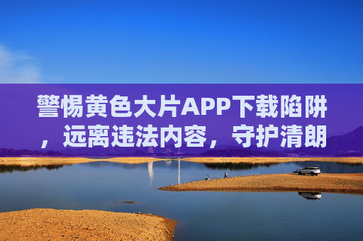 警惕黄色大片APP下载陷阱，远离违法内容，守护清朗网络，警惕涉黄APP下载陷阱，守护清朗网络