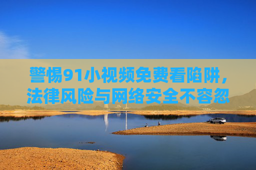 警惕91小视频免费看陷阱,法律风险与网络安全不容忽视,警惕91小视频免费看陷阱,法律风险与网络安全 警惕91小视频免费看陷阱,法律风险与网络安全不容忽视,警惕91小视频免费看陷阱,法律风险与网络安全