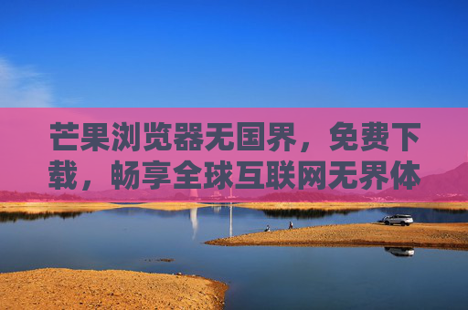 芒果浏览器无国界,免费下载,畅享全球互联网无界体验,芒果浏览器无国界,免费畅游全球互联网无界 芒果浏览器无国界,免费下载,畅享全球互联网无界体验,芒果浏览器无国界,免费畅游全球互联网无界