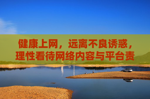 健康上网,远离不良诱惑,理性看待网络内容与平台责任,健康上网,远离诱惑、理性认知与平台责任 健康上网,远离不良诱惑,理性看待网络内容与平台责任,健康上网,远离诱惑、理性认知与平台责任