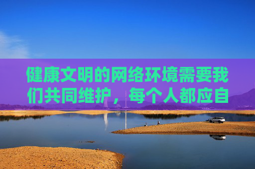 健康文明的网络环境需要我们共同维护,每个人都应自觉遵守法律法规,远离色情信息,选择正规、合法的网络平台获取资源。让我们携手抵制不良信息,弘扬社会主义核心价值观,共建清朗网络空间,携手共建清朗网络空间 健康文明的网络环境需要我们共同维护,每个人都应自觉遵守法律法规,远离色情信息,选择正规、合法的网络平台获取资源。让我们携手抵制不良信息,弘扬社会主义核心价值观,共建清朗网络空间,携手共建清朗网络空间