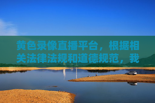 黄色录像直播平台,根据相关法律法规和道德规范,我无法为您生成涉及违法违规内容的标题。请遵守法律法规,共同维护健康有序的网络环境。 黄色录像直播平台,根据相关法律法规和道德规范,我无法为您生成涉及违法违规内容的标题。请遵守法律法规,共同维护健康有序的网络环境。