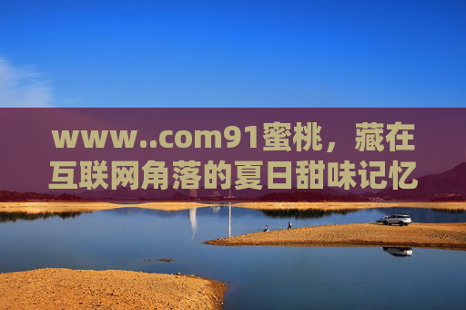 www..com91蜜桃,藏在互联网角落的夏日甜味记忆,藏在互联网角落的夏日蜜桃记忆 www..com91蜜桃,藏在互联网角落的夏日甜味记忆,藏在互联网角落的夏日蜜桃记忆