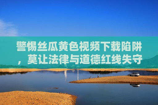警惕丝瓜黄色视频下载陷阱,莫让法律与道德红线失守,警惕丝瓜黄色视频下载陷阱,严守法律道德红线 警惕丝瓜黄色视频下载陷阱,莫让法律与道德红线失守,警惕丝瓜黄色视频下载陷阱,严守法律道德红线