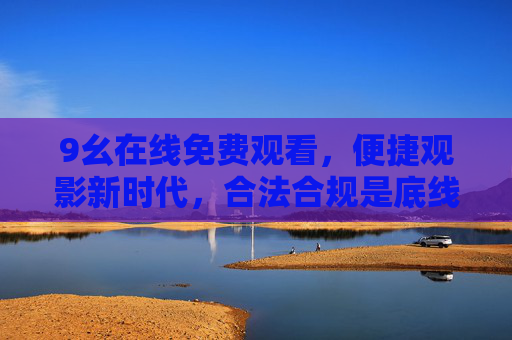 9幺在线免费观看,便捷观影新时代,合法合规是底线,9幺在线免费观看,便捷观影新时代,合法合规筑底线 9幺在线免费观看,便捷观影新时代,合法合规是底线,9幺在线免费观看,便捷观影新时代,合法合规筑底线