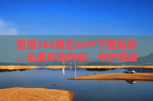 警惕360黄色APP下载陷阱,远离非法内容,守护网络安全,警惕360黄色APP下载陷阱,远离非法内容守护网络安全 警惕360黄色APP下载陷阱,远离非法内容,守护网络安全,警惕360黄色APP下载陷阱,远离非法内容守护网络安全