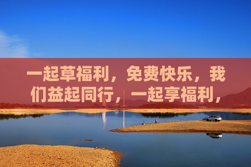 一起草福利,免费快乐,我们益起同行,一起享福利,免费快乐益同行 一起草福利,免费快乐,我们益起同行,一起享福利,免费快乐益同行