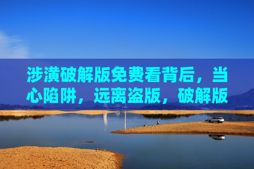 涉潢破解版免费看背后，当心陷阱，远离盗版，破解版免费看藏陷阱，远离盗版别上当