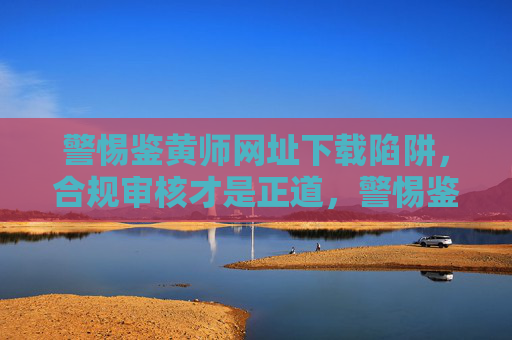 警惕鉴黄师网址下载陷阱，合规审核才是正道，警惕鉴黄师下载陷阱，合规审核方为正道
