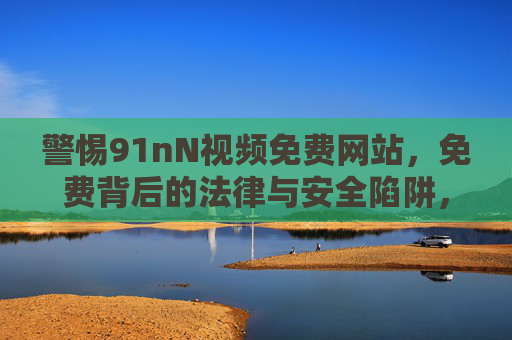 警惕91nN视频免费网站,免费背后的法律与安全陷阱,警惕91nN免费视频网站,免费背后的法律与安全陷阱 警惕91nN视频免费网站,免费背后的法律与安全陷阱,警惕91nN免费视频网站,免费背后的法律与安全陷阱