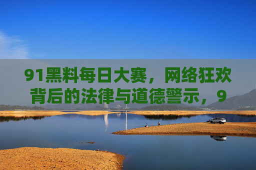 91黑料每日大赛,网络狂欢背后的法律与道德警示,91黑料每日大赛,网络狂欢背后的法律与道德警示 91黑料每日大赛,网络狂欢背后的法律与道德警示,91黑料每日大赛,网络狂欢背后的法律与道德警示