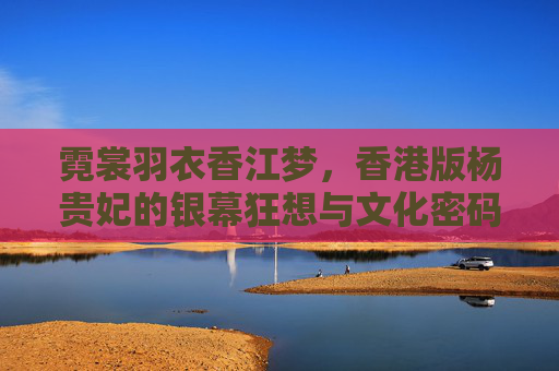 霓裳羽衣香江梦,香港版杨贵妃的银幕狂想与文化密码,霓裳香江狂想,香港银幕杨贵妃的文化密码 霓裳羽衣香江梦,香港版杨贵妃的银幕狂想与文化密码,霓裳香江狂想,香港银幕杨贵妃的文化密码