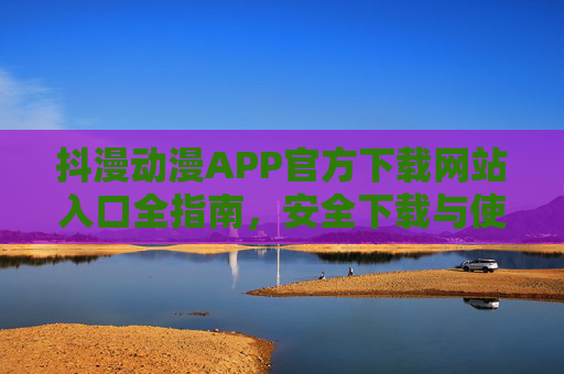 抖漫动漫APP官方下载网站入口全指南,安全下载与使用须知,抖漫动漫APP官方下载全指南,安全入口与使用须知 抖漫动漫APP官方下载网站入口全指南,安全下载与使用须知,抖漫动漫APP官方下载全指南,安全入口与使用须知