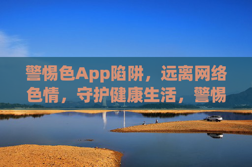 警惕色App陷阱,远离网络色情,守护健康生活,警惕色App陷阱,远离网络色情守护健康生活 警惕色App陷阱,远离网络色情,守护健康生活,警惕色App陷阱,远离网络色情守护健康生活