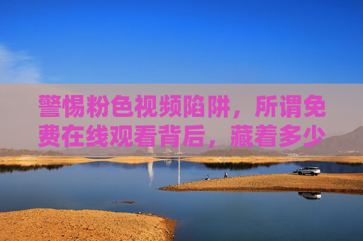 警惕粉色视频陷阱,所谓免费在线观看背后,藏着多少风险与危害?警惕粉色视频免费陷阱,在线观看背后的风险与危害 警惕粉色视频陷阱,所谓免费在线观看背后,藏着多少风险与危害?警惕粉色视频免费陷阱,在线观看背后的风险与危害