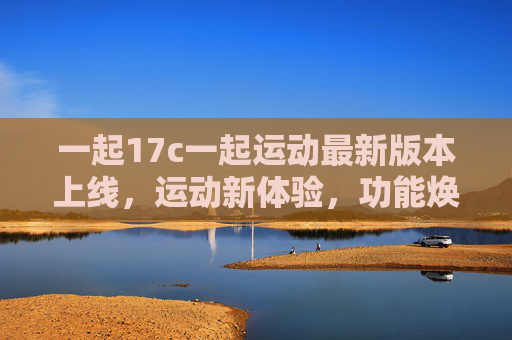 一起17c一起运动最新版本上线,运动新体验,功能焕新升级!一起17c一起运动新版本上线,功能焕新,体验升级 一起17c一起运动最新版本上线,运动新体验,功能焕新升级!一起17c一起运动新版本上线,功能焕新,体验升级