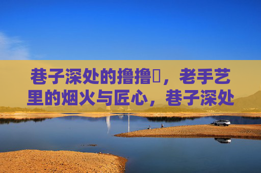 巷子深处的撸撸扗,老手艺里的烟火与匠心,巷子深处的撸撸扗,老手艺里的烟火匠心 巷子深处的撸撸扗,老手艺里的烟火与匠心,巷子深处的撸撸扗,老手艺里的烟火匠心