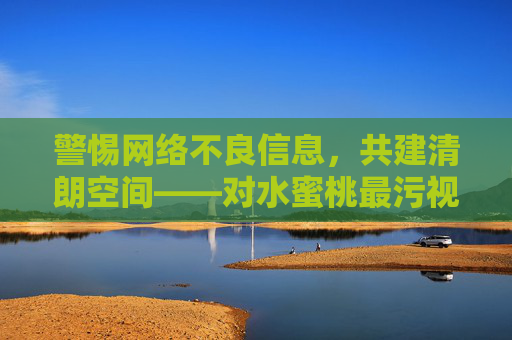 警惕网络不良信息,共建清朗空间——对水蜜桃最污视频无限播放的理性提醒,水蜜桃最污视频无限播放,警惕不良信息,共建清朗空间 警惕网络不良信息,共建清朗空间——对水蜜桃最污视频无限播放的理性提醒,水蜜桃最污视频无限播放,警惕不良信息,共建清朗空间