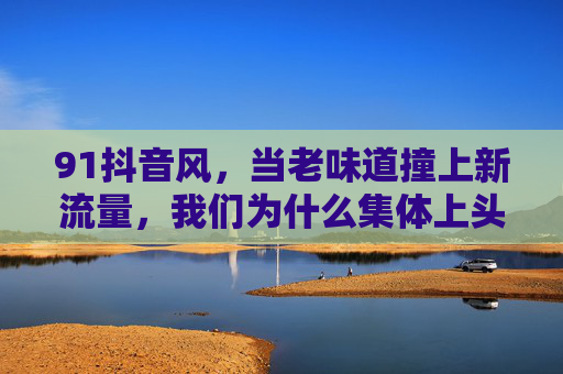 91抖音风,当老味道撞上新流量,我们为什么集体上头?91抖音风,老味道撞新流量,集体上头! 91抖音风,当老味道撞上新流量,我们为什么集体上头?91抖音风,老味道撞新流量,集体上头!