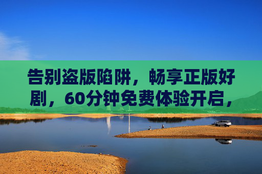 告别盗版陷阱，畅享正版好剧，60分钟免费体验开启，高清观影就该这么爽，告别盗版陷阱，60分钟免费畅享正版高清好剧