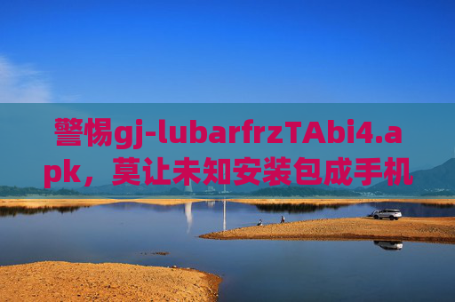 警惕gj-lubarfrzTAbi4.apk,莫让未知安装包成手机安全定时炸弹,警惕gj-lubarfrzTAbi4.apk,莫让未知安装包成手机安全定时炸弹 警惕gj-lubarfrzTAbi4.apk,莫让未知安装包成手机安全定时炸弹,警惕gj-lubarfrzTAbi4.apk,莫让未知安装包成手机安全定时炸弹
