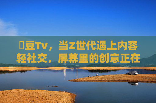 蔴豆Tv,当Z世代遇上内容轻社交,屏幕里的创意正在沸腾,蔴豆Tv,Z世代的内容轻社交,创意正在沸腾 蔴豆Tv,当Z世代遇上内容轻社交,屏幕里的创意正在沸腾,蔴豆Tv,Z世代的内容轻社交,创意正在沸腾