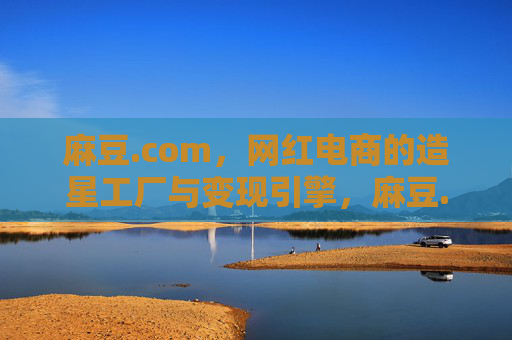 麻豆.com,网红电商的造星工厂与变现引擎,麻豆.com,网红电商的造星工厂与变现引擎 麻豆.com,网红电商的造星工厂与变现引擎,麻豆.com,网红电商的造星工厂与变现引擎