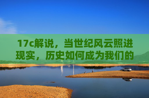 17c解说，当世纪风云照进现实，历史如何成为我们的活教材，世纪风云照进现实，历史为我们的活教材