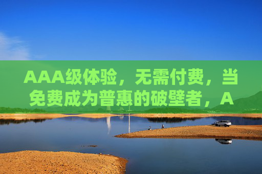 AAA级体验,无需付费,当免费成为普惠的破壁者,AAA级免费体验,普惠破壁者 AAA级体验,无需付费,当免费成为普惠的破壁者,AAA级免费体验,普惠破壁者