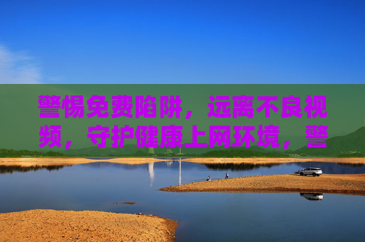 警惕免费陷阱，远离不良视频，守护健康上网环境，警惕免费陷阱，远离不良视频，守护健康上网环境