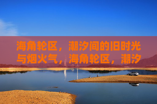 海角轮区,潮汐间的旧时光与烟火气,海角轮区,潮汐间的旧时光烟火 海角轮区,潮汐间的旧时光与烟火气,海角轮区,潮汐间的旧时光烟火