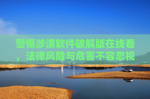 警惕涉潢软件破解版在线看,法律风险与危害不容忽视,警惕涉潢软件破解版在线看,法律风险与危害不容忽视 警惕涉潢软件破解版在线看,法律风险与危害不容忽视,警惕涉潢软件破解版在线看,法律风险与危害不容忽视