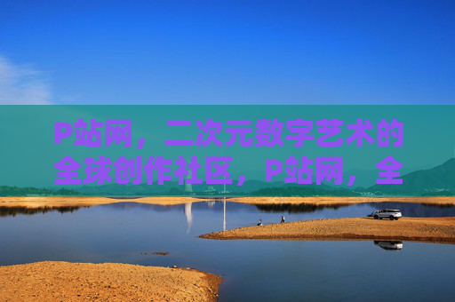 P站网,二次元数字艺术的全球创作社区,P站网,全球二次元数字艺术创作社区 P站网,二次元数字艺术的全球创作社区,P站网,全球二次元数字艺术创作社区
