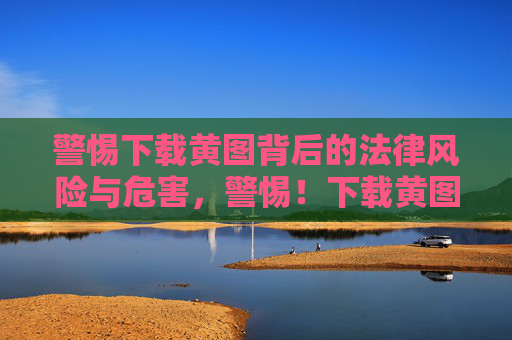 警惕下载黄图背后的法律风险与危害,警惕!下载黄图的法律风险与危害 警惕下载黄图背后的法律风险与危害,警惕!下载黄图的法律风险与危害
