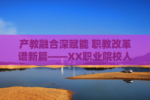 产教融合深赋能 职教改革谱新篇——XX职业院校人才培养模式创新实践纪实,产教融合赋能职教改革,人才培养模式创新实践 产教融合深赋能 职教改革谱新篇——XX职业院校人才培养模式创新实践纪实,产教融合赋能职教改革,人才培养模式创新实践