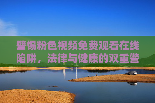 警惕粉色视频免费观看在线陷阱,法律与健康的双重警示,警惕粉色视频免费在线陷阱,法律与健康双重警示 警惕粉色视频免费观看在线陷阱,法律与健康的双重警示,警惕粉色视频免费在线陷阱,法律与健康双重警示