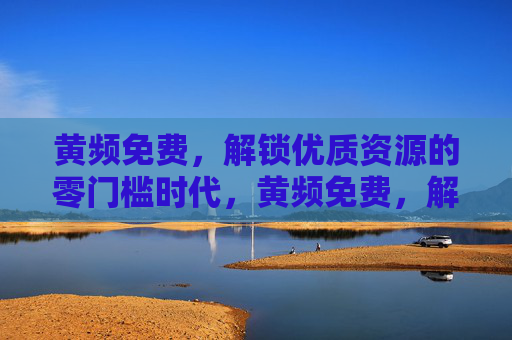 黄频免费,解锁优质资源的零门槛时代,黄频免费,解锁优质资源的零门槛时代 黄频免费,解锁优质资源的零门槛时代,黄频免费,解锁优质资源的零门槛时代
