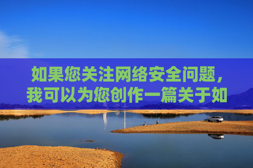 如果您关注网络安全问题,我可以为您创作一篇关于如何识别和防范网络不良信息的文章,主题包括,网络不良信息的识别与防范,网络安全必修课 如果您关注网络安全问题,我可以为您创作一篇关于如何识别和防范网络不良信息的文章,主题包括,网络不良信息的识别与防范,网络安全必修课