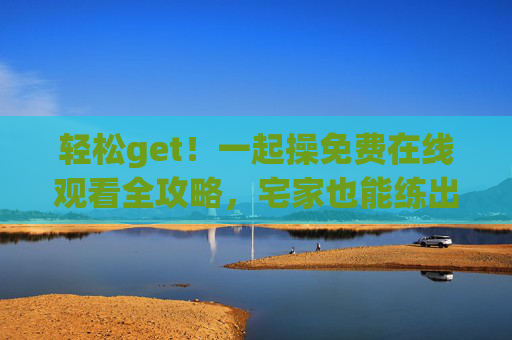 轻松get!一起操免费在线观看全攻略,宅家也能练出活力好状态,宅家免费在线看!轻松get活力健身全攻略 轻松get!一起操免费在线观看全攻略,宅家也能练出活力好状态,宅家免费在线看!轻松get活力健身全攻略