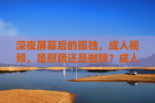 深夜屏幕后的孤独,成人视频,是慰藉还是枷锁?成人视频,深夜孤独的慰藉还是枷锁? 深夜屏幕后的孤独,成人视频,是慰藉还是枷锁?成人视频,深夜孤独的慰藉还是枷锁?