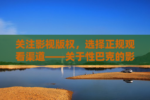 关注影视版权,选择正规观看渠道——关于性巴克的影视观看提醒,关注版权,选正规渠道——性巴克影视观看提醒 关注影视版权,选择正规观看渠道——关于性巴克的影视观看提醒,关注版权,选正规渠道——性巴克影视观看提醒