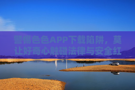 警惕色色APP下载陷阱,莫让好奇心触碰法律与安全红线,警惕色色APP下载陷阱,莫让好奇心触碰法律安全红线 警惕色色APP下载陷阱,莫让好奇心触碰法律与安全红线,警惕色色APP下载陷阱,莫让好奇心触碰法律安全红线