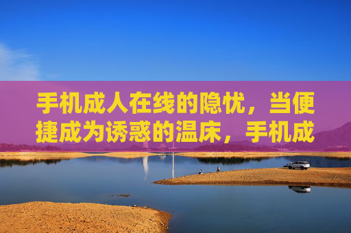手机成人在线的隐忧,当便捷成为诱惑的温床,手机成人在线的隐忧,便捷成诱惑温床 手机成人在线的隐忧,当便捷成为诱惑的温床,手机成人在线的隐忧,便捷成诱惑温床