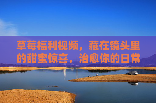 草莓福利视频,藏在镜头里的甜蜜惊喜,治愈你的日常小确丧,镜头里的草莓甜蜜,治愈日常小确丧的惊喜 草莓福利视频,藏在镜头里的甜蜜惊喜,治愈你的日常小确丧,镜头里的草莓甜蜜,治愈日常小确丧的惊喜