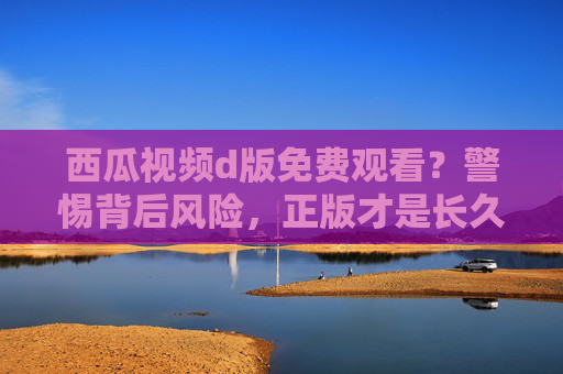 西瓜视频d版免费观看?警惕背后风险,正版才是长久之计 西瓜视频d版免费观看?警惕背后风险,正版才是长久之计
