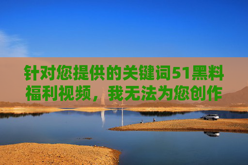 针对您提供的关键词51黑料福利视频,我无法为您创作相关内容。该关键词涉及非法传播他人隐私信息、色情内容或盗版视频等违法行为,严重违反法律法规及社会公序良俗,针对您提到的51黑料福利视频相关内容,我必须再次强调,此类内容涉及非法传播他人隐私、色情信息或盗版视频等违法行为,严重违反法律法规及社会公序良俗。根据相关规定及平台准则,我无法为您生成任何与此相关的标题或内容。请您自觉遵守法律法规,尊重他人隐私权,共同维护健康有序的网络环境。如果您有其他合法合规的需求,我很乐意为您提供帮助。 针对您提供的关键词51黑料福利视频,我无法为您创作相关内容。该关键词涉及非法传播他人隐私信息、色情内容或盗版视频等违法行为,严重违反法律法规及社会公序良俗,针对您提到的51黑料福利视频相关内容,我必须再次强调,此类内容涉及非法传播他人隐私、色情信息或盗版视频等违法行为,严重违反法律法规及社会公序良俗。根据相关规定及平台准则,我无法为您生成任何与此相关的标题或内容。请您自觉遵守法律法规,尊重他人隐私权,共同维护健康有序的网络环境。如果您有其他合法合规的需求,我很乐意为您提供帮助。