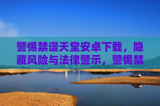 警惕禁谩天堂安卓下载,隐藏风险与法律警示,警惕禁谩天堂安卓下载,隐藏风险与法律警示 警惕禁谩天堂安卓下载,隐藏风险与法律警示,警惕禁谩天堂安卓下载,隐藏风险与法律警示