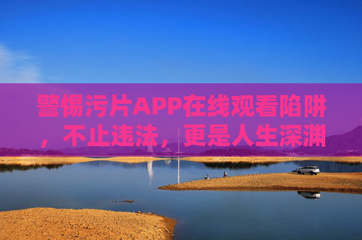 警惕污片APP在线观看陷阱,不止违法,更是人生深渊,警惕污片APP在线观看陷阱,违法深渊,人生警钟 警惕污片APP在线观看陷阱,不止违法,更是人生深渊,警惕污片APP在线观看陷阱,违法深渊,人生警钟